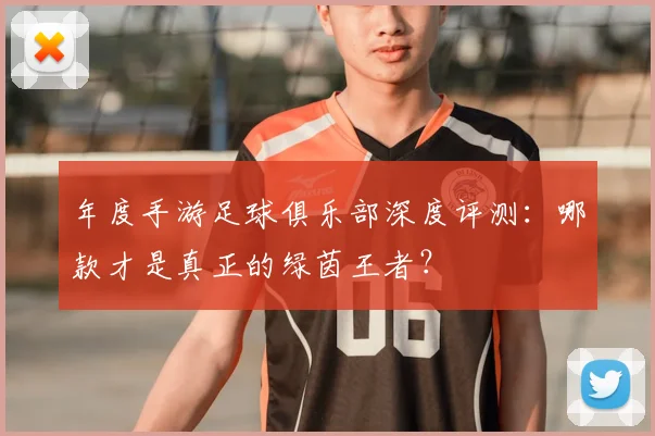 年度手游足球俱乐部深度评测:哪款才是真正的绿茵王者?