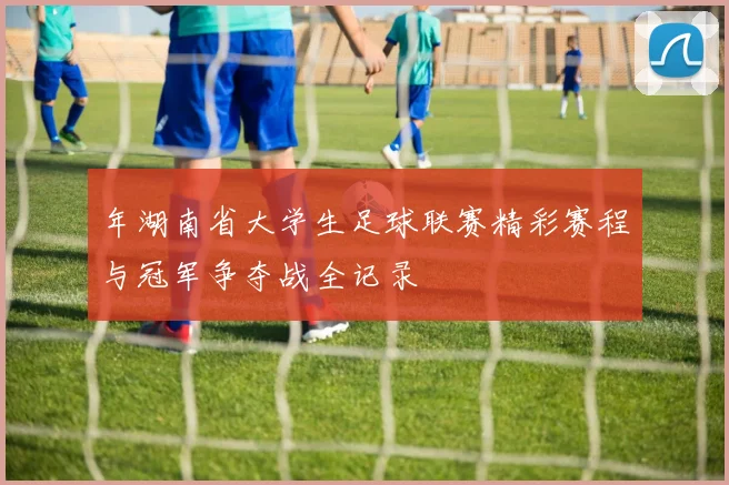 年湖南省大学生足球联赛精彩赛程与冠军争夺战全记录