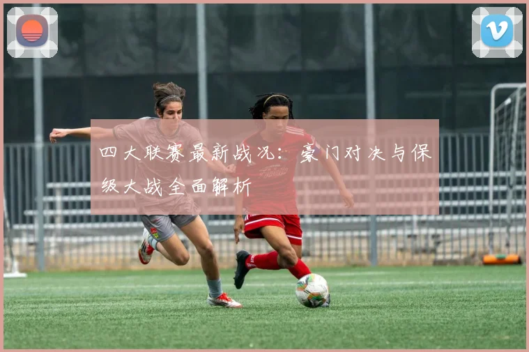 四大联赛最新战况:豪门对决与保级大战全面解析