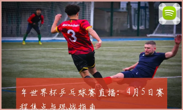 年世界杯乒乓球赛直播:4月5日赛程焦点与观战指南